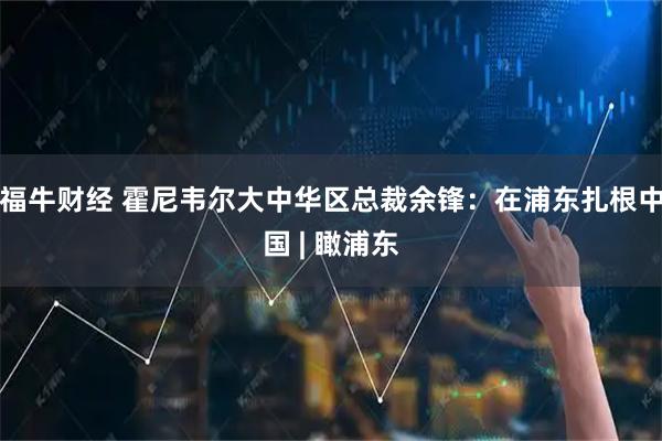 福牛财经 霍尼韦尔大中华区总裁余锋：在浦东扎根中国 | 瞰浦东