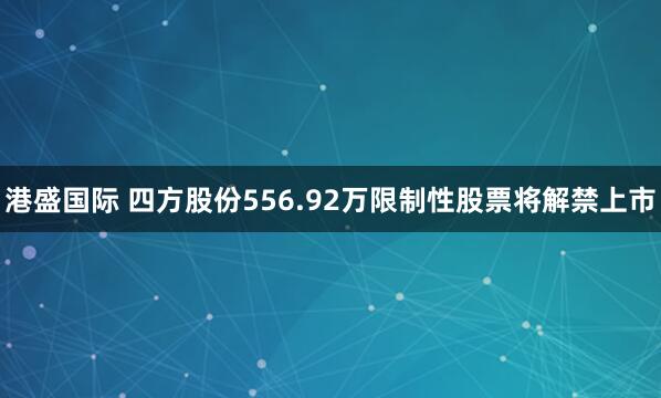 港盛国际 四方股份556.92万限制性股票将解禁上市