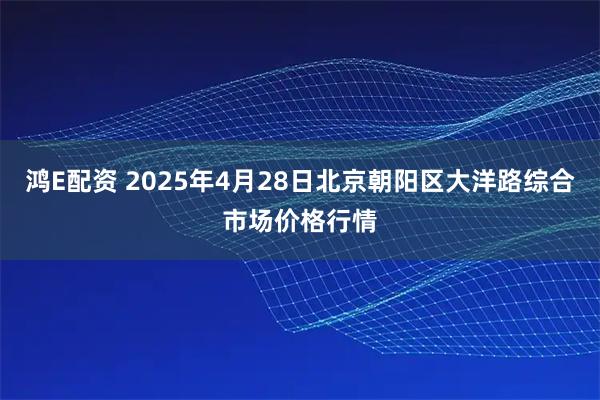 鸿E配资 2025年4月28日北京朝阳区大洋路综合市场价格行情