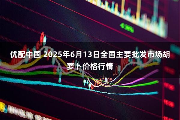 优配中国 2025年6月13日全国主要批发市场胡萝卜价格行情