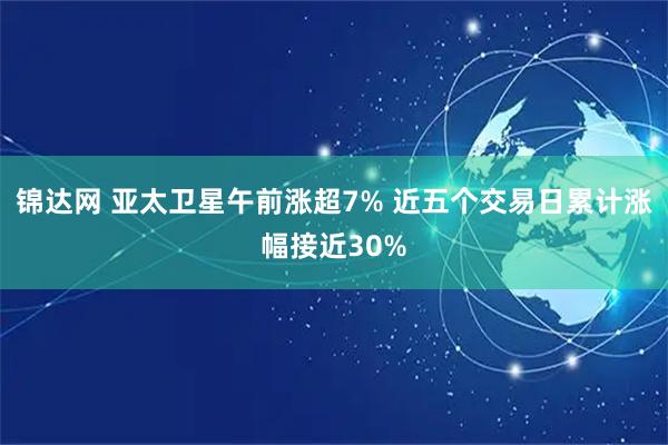 锦达网 亚太卫星午前涨超7% 近五个交易日累计涨幅接近30%