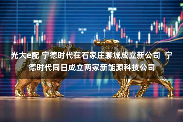 光大e配 宁德时代在石家庄聊城成立新公司  宁德时代同日成立两家新能源科技公司