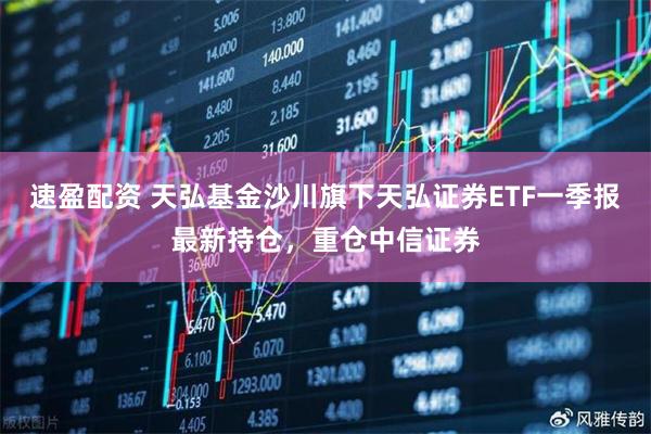 速盈配资 天弘基金沙川旗下天弘证券ETF一季报最新持仓，重仓中信证券