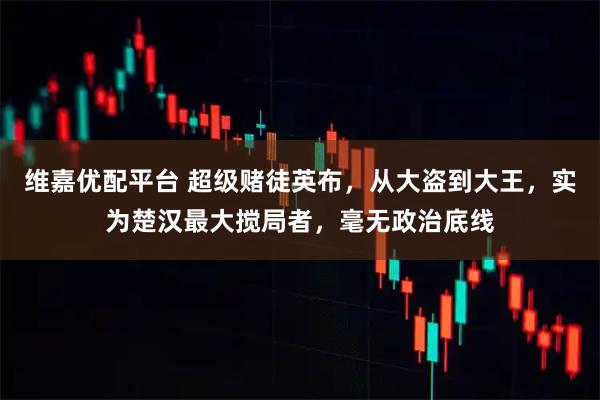 维嘉优配平台 超级赌徒英布，从大盗到大王，实为楚汉最大搅局者，毫无政治底线