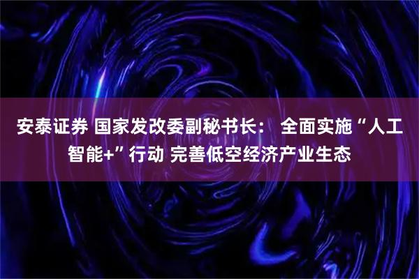 安泰证券 国家发改委副秘书长： 全面实施“人工智能+”行动 完善低空经济产业生态