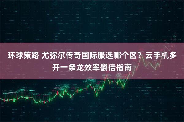 环球策路 尤弥尔传奇国际服选哪个区?云手机多开一条龙效率翻倍指南