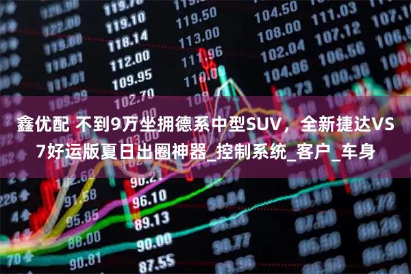 鑫优配 不到9万坐拥德系中型SUV，全新捷达VS7好运版夏日出圈神器_控制系统_客户_车身