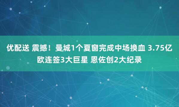 优配送 震撼!曼城1个夏窗完成中场換血 3.75亿欧连签3大巨星 恩佐创2大纪录
