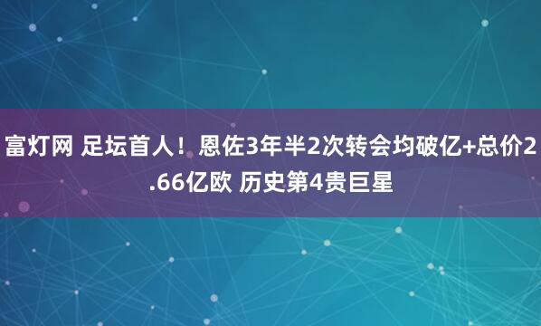 富灯网 足坛首人！恩佐3年半2次转会均破亿+总价2.66亿欧 历史第4贵巨星